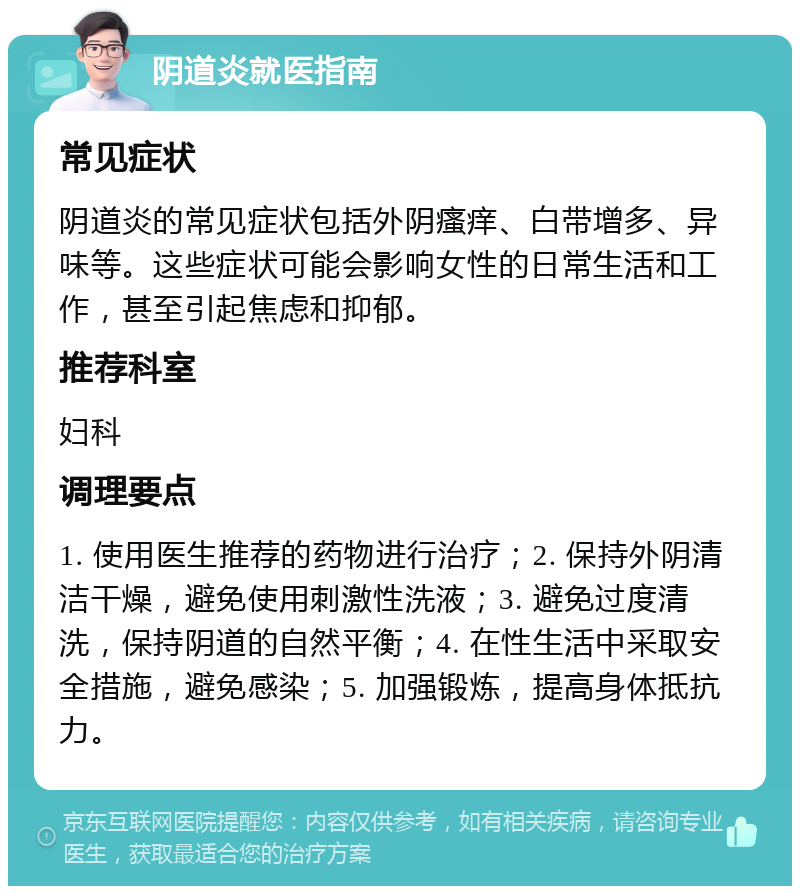 阴道炎就医指南 常见症状 阴道炎的常见症状包括外阴瘙痒、白带增多、异味等。这些症状可能会影响女性的日常生活和工作，甚至引起焦虑和抑郁。 推荐科室 妇科 调理要点 1. 使用医生推荐的药物进行治疗；2. 保持外阴清洁干燥，避免使用刺激性洗液；3. 避免过度清洗，保持阴道的自然平衡；4. 在性生活中采取安全措施，避免感染；5. 加强锻炼，提高身体抵抗力。