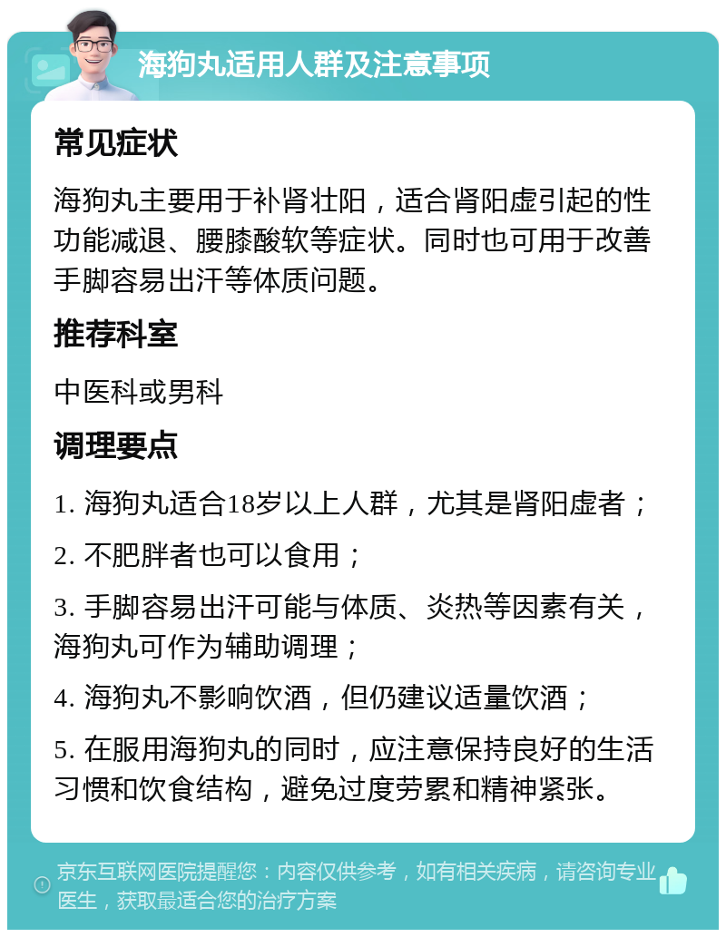 海狗丸适用人群及注意事项 常见症状 海狗丸主要用于补肾壮阳，适合肾阳虚引起的性功能减退、腰膝酸软等症状。同时也可用于改善手脚容易出汗等体质问题。 推荐科室 中医科或男科 调理要点 1. 海狗丸适合18岁以上人群，尤其是肾阳虚者； 2. 不肥胖者也可以食用； 3. 手脚容易出汗可能与体质、炎热等因素有关，海狗丸可作为辅助调理； 4. 海狗丸不影响饮酒，但仍建议适量饮酒； 5. 在服用海狗丸的同时，应注意保持良好的生活习惯和饮食结构，避免过度劳累和精神紧张。