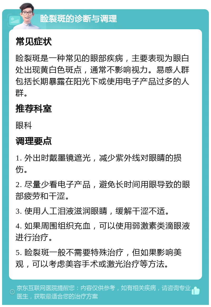 睑裂斑的诊断与调理 常见症状 睑裂斑是一种常见的眼部疾病，主要表现为眼白处出现黄白色斑点，通常不影响视力。易感人群包括长期暴露在阳光下或使用电子产品过多的人群。 推荐科室 眼科 调理要点 1. 外出时戴墨镜遮光，减少紫外线对眼睛的损伤。 2. 尽量少看电子产品，避免长时间用眼导致的眼部疲劳和干涩。 3. 使用人工泪液滋润眼睛，缓解干涩不适。 4. 如果周围组织充血，可以使用弱激素类滴眼液进行治疗。 5. 睑裂斑一般不需要特殊治疗，但如果影响美观，可以考虑美容手术或激光治疗等方法。