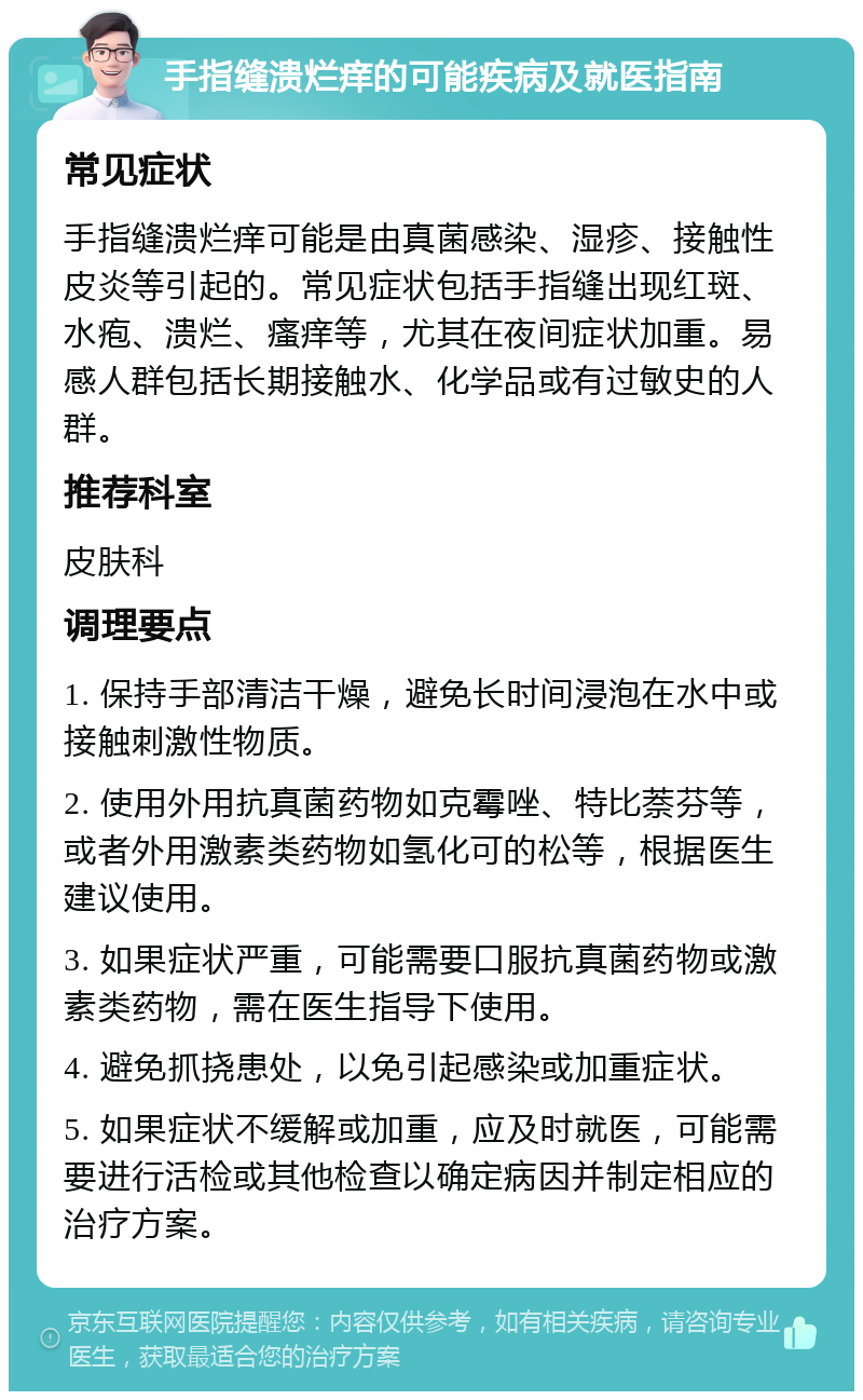 手指缝溃烂痒的可能疾病及就医指南 常见症状 手指缝溃烂痒可能是由真菌感染、湿疹、接触性皮炎等引起的。常见症状包括手指缝出现红斑、水疱、溃烂、瘙痒等，尤其在夜间症状加重。易感人群包括长期接触水、化学品或有过敏史的人群。 推荐科室 皮肤科 调理要点 1. 保持手部清洁干燥，避免长时间浸泡在水中或接触刺激性物质。 2. 使用外用抗真菌药物如克霉唑、特比萘芬等，或者外用激素类药物如氢化可的松等，根据医生建议使用。 3. 如果症状严重，可能需要口服抗真菌药物或激素类药物，需在医生指导下使用。 4. 避免抓挠患处，以免引起感染或加重症状。 5. 如果症状不缓解或加重，应及时就医，可能需要进行活检或其他检查以确定病因并制定相应的治疗方案。