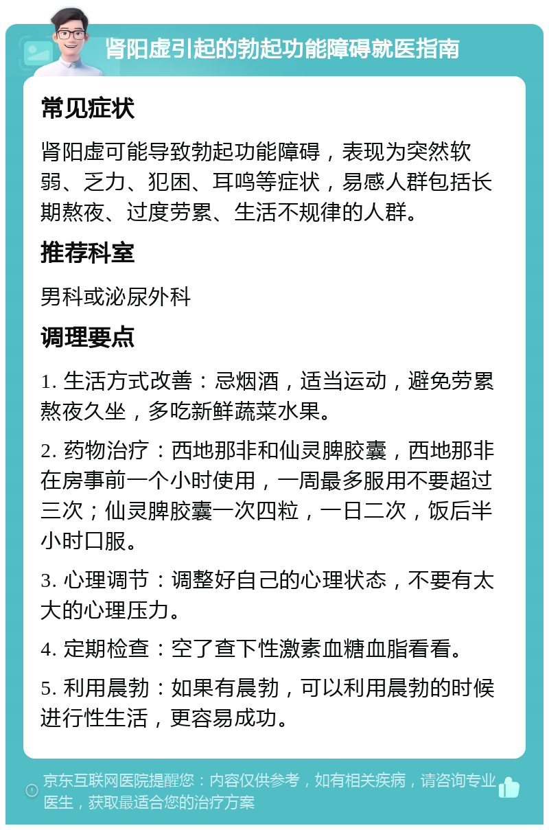 肾阳虚引起的勃起功能障碍就医指南 常见症状 肾阳虚可能导致勃起功能障碍，表现为突然软弱、乏力、犯困、耳鸣等症状，易感人群包括长期熬夜、过度劳累、生活不规律的人群。 推荐科室 男科或泌尿外科 调理要点 1. 生活方式改善：忌烟酒，适当运动，避免劳累熬夜久坐，多吃新鲜蔬菜水果。 2. 药物治疗：西地那非和仙灵脾胶囊，西地那非在房事前一个小时使用，一周最多服用不要超过三次；仙灵脾胶囊一次四粒，一日二次，饭后半小时口服。 3. 心理调节：调整好自己的心理状态，不要有太大的心理压力。 4. 定期检查：空了查下性激素血糖血脂看看。 5. 利用晨勃：如果有晨勃，可以利用晨勃的时候进行性生活，更容易成功。