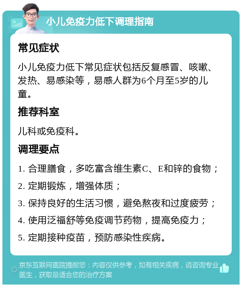 小儿免疫力低下调理指南 常见症状 小儿免疫力低下常见症状包括反复感冒、咳嗽、发热、易感染等，易感人群为6个月至5岁的儿童。 推荐科室 儿科或免疫科。 调理要点 1. 合理膳食，多吃富含维生素C、E和锌的食物； 2. 定期锻炼，增强体质； 3. 保持良好的生活习惯，避免熬夜和过度疲劳； 4. 使用泛福舒等免疫调节药物，提高免疫力； 5. 定期接种疫苗，预防感染性疾病。