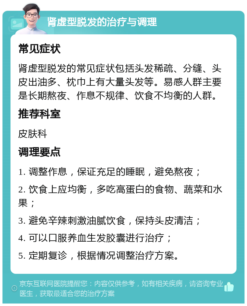 肾虚型脱发的治疗与调理 常见症状 肾虚型脱发的常见症状包括头发稀疏、分缝、头皮出油多、枕巾上有大量头发等。易感人群主要是长期熬夜、作息不规律、饮食不均衡的人群。 推荐科室 皮肤科 调理要点 1. 调整作息，保证充足的睡眠，避免熬夜； 2. 饮食上应均衡，多吃高蛋白的食物、蔬菜和水果； 3. 避免辛辣刺激油腻饮食，保持头皮清洁； 4. 可以口服养血生发胶囊进行治疗； 5. 定期复诊，根据情况调整治疗方案。