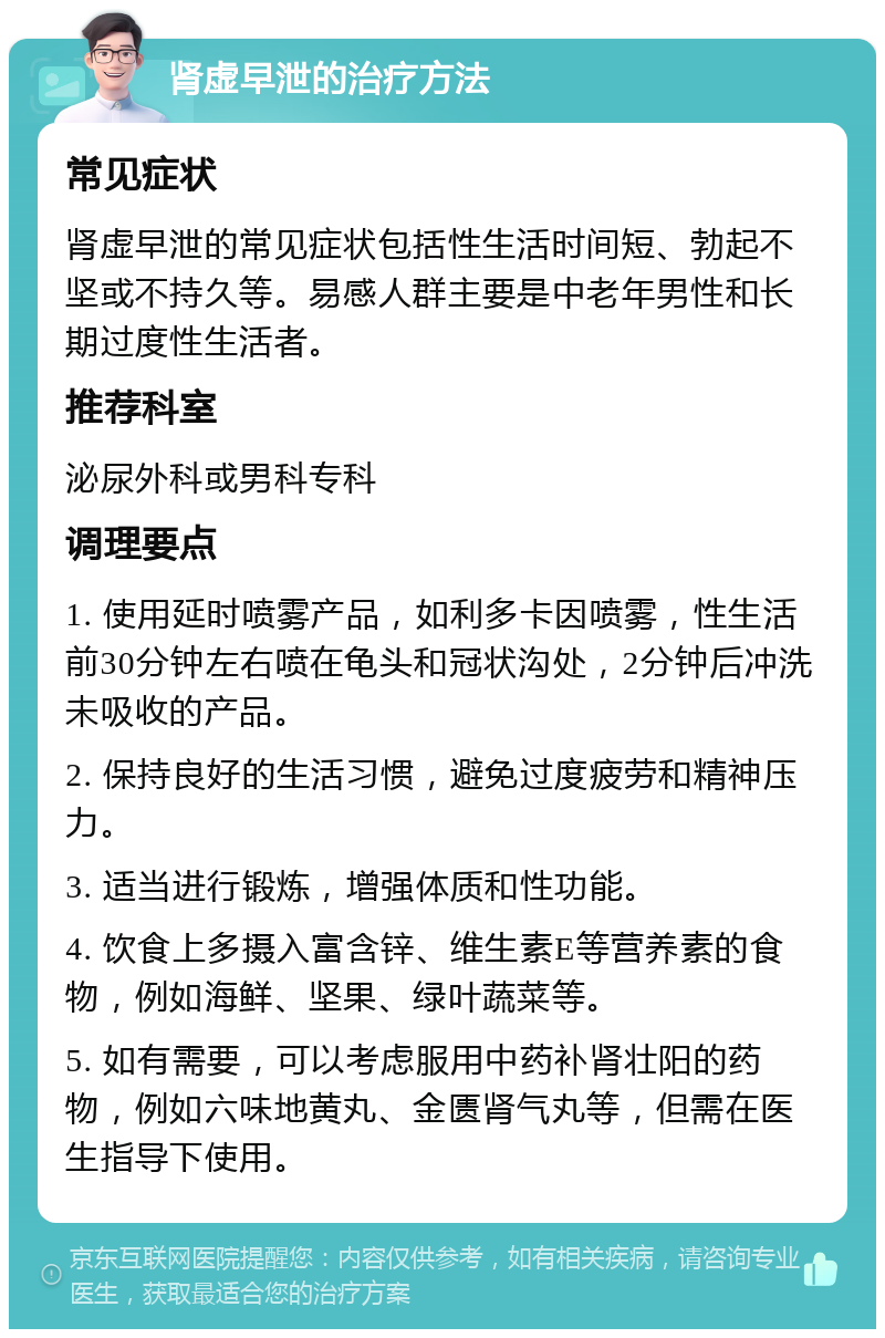 肾虚早泄的治疗方法 常见症状 肾虚早泄的常见症状包括性生活时间短、勃起不坚或不持久等。易感人群主要是中老年男性和长期过度性生活者。 推荐科室 泌尿外科或男科专科 调理要点 1. 使用延时喷雾产品，如利多卡因喷雾，性生活前30分钟左右喷在龟头和冠状沟处，2分钟后冲洗未吸收的产品。 2. 保持良好的生活习惯，避免过度疲劳和精神压力。 3. 适当进行锻炼，增强体质和性功能。 4. 饮食上多摄入富含锌、维生素E等营养素的食物，例如海鲜、坚果、绿叶蔬菜等。 5. 如有需要，可以考虑服用中药补肾壮阳的药物，例如六味地黄丸、金匮肾气丸等，但需在医生指导下使用。