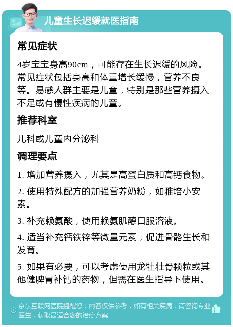 儿童生长迟缓就医指南 常见症状 4岁宝宝身高90cm，可能存在生长迟缓的风险。常见症状包括身高和体重增长缓慢，营养不良等。易感人群主要是儿童，特别是那些营养摄入不足或有慢性疾病的儿童。 推荐科室 儿科或儿童内分泌科 调理要点 1. 增加营养摄入，尤其是高蛋白质和高钙食物。 2. 使用特殊配方的加强营养奶粉，如雅培小安素。 3. 补充赖氨酸，使用赖氨肌醇口服溶液。 4. 适当补充钙铁锌等微量元素，促进骨骼生长和发育。 5. 如果有必要，可以考虑使用龙牡壮骨颗粒或其他健脾胃补钙的药物，但需在医生指导下使用。