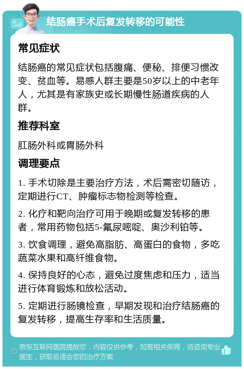 结肠癌手术后复发转移的可能性 常见症状 结肠癌的常见症状包括腹痛、便秘、排便习惯改变、贫血等。易感人群主要是50岁以上的中老年人，尤其是有家族史或长期慢性肠道疾病的人群。 推荐科室 肛肠外科或胃肠外科 调理要点 1. 手术切除是主要治疗方法，术后需密切随访，定期进行CT、肿瘤标志物检测等检查。 2. 化疗和靶向治疗可用于晚期或复发转移的患者，常用药物包括5-氟尿嘧啶、奥沙利铂等。 3. 饮食调理，避免高脂肪、高蛋白的食物，多吃蔬菜水果和高纤维食物。 4. 保持良好的心态，避免过度焦虑和压力，适当进行体育锻炼和放松活动。 5. 定期进行肠镜检查，早期发现和治疗结肠癌的复发转移，提高生存率和生活质量。