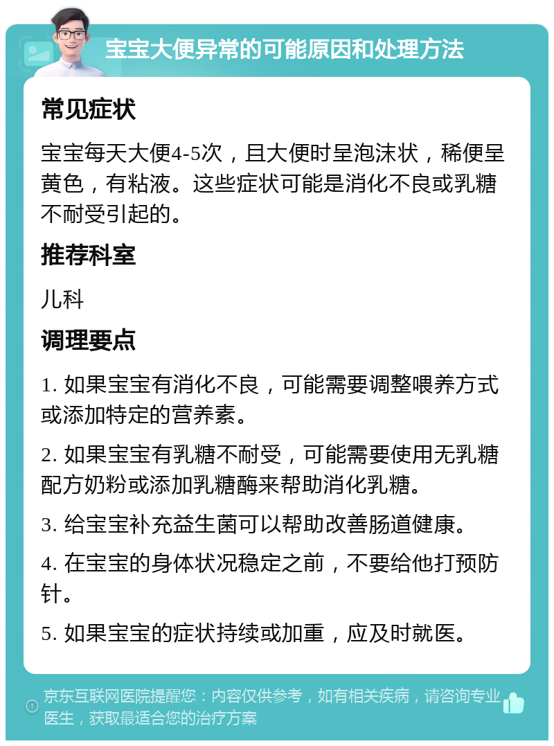 宝宝大便异常的可能原因和处理方法 常见症状 宝宝每天大便4-5次，且大便时呈泡沫状，稀便呈黄色，有粘液。这些症状可能是消化不良或乳糖不耐受引起的。 推荐科室 儿科 调理要点 1. 如果宝宝有消化不良，可能需要调整喂养方式或添加特定的营养素。 2. 如果宝宝有乳糖不耐受，可能需要使用无乳糖配方奶粉或添加乳糖酶来帮助消化乳糖。 3. 给宝宝补充益生菌可以帮助改善肠道健康。 4. 在宝宝的身体状况稳定之前，不要给他打预防针。 5. 如果宝宝的症状持续或加重，应及时就医。