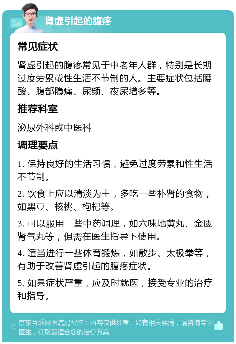 肾虚引起的腹疼 常见症状 肾虚引起的腹疼常见于中老年人群，特别是长期过度劳累或性生活不节制的人。主要症状包括腰酸、腹部隐痛、尿频、夜尿增多等。 推荐科室 泌尿外科或中医科 调理要点 1. 保持良好的生活习惯，避免过度劳累和性生活不节制。 2. 饮食上应以清淡为主，多吃一些补肾的食物，如黑豆、核桃、枸杞等。 3. 可以服用一些中药调理，如六味地黄丸、金匮肾气丸等，但需在医生指导下使用。 4. 适当进行一些体育锻炼，如散步、太极拳等，有助于改善肾虚引起的腹疼症状。 5. 如果症状严重，应及时就医，接受专业的治疗和指导。