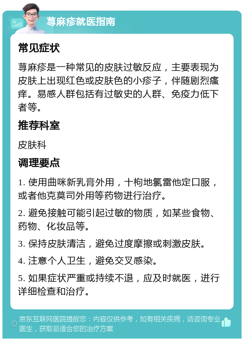 荨麻疹就医指南 常见症状 荨麻疹是一种常见的皮肤过敏反应，主要表现为皮肤上出现红色或皮肤色的小疹子，伴随剧烈瘙痒。易感人群包括有过敏史的人群、免疫力低下者等。 推荐科室 皮肤科 调理要点 1. 使用曲咪新乳膏外用，十枸地氯雷他定口服，或者他克莫司外用等药物进行治疗。 2. 避免接触可能引起过敏的物质，如某些食物、药物、化妆品等。 3. 保持皮肤清洁，避免过度摩擦或刺激皮肤。 4. 注意个人卫生，避免交叉感染。 5. 如果症状严重或持续不退，应及时就医，进行详细检查和治疗。