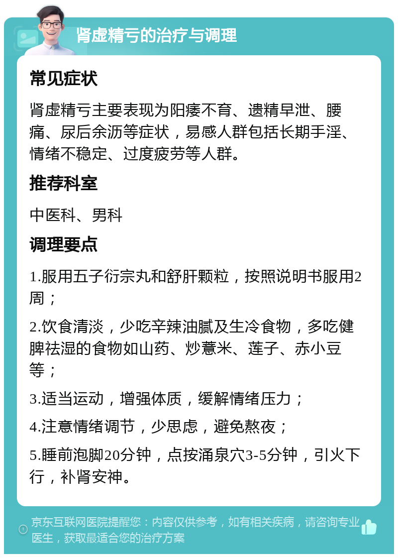 肾虚精亏的治疗与调理 常见症状 肾虚精亏主要表现为阳痿不育、遗精早泄、腰痛、尿后余沥等症状，易感人群包括长期手淫、情绪不稳定、过度疲劳等人群。 推荐科室 中医科、男科 调理要点 1.服用五子衍宗丸和舒肝颗粒，按照说明书服用2周； 2.饮食清淡，少吃辛辣油腻及生冷食物，多吃健脾祛湿的食物如山药、炒薏米、莲子、赤小豆等； 3.适当运动，增强体质，缓解情绪压力； 4.注意情绪调节，少思虑，避免熬夜； 5.睡前泡脚20分钟，点按涌泉穴3-5分钟，引火下行，补肾安神。