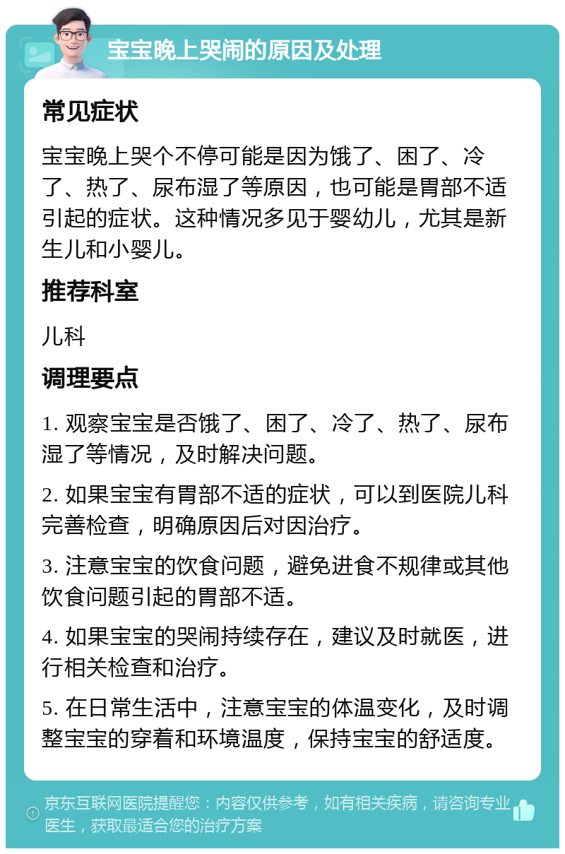 宝宝晚上哭闹的原因及处理 常见症状 宝宝晚上哭个不停可能是因为饿了、困了、冷了、热了、尿布湿了等原因，也可能是胃部不适引起的症状。这种情况多见于婴幼儿，尤其是新生儿和小婴儿。 推荐科室 儿科 调理要点 1. 观察宝宝是否饿了、困了、冷了、热了、尿布湿了等情况，及时解决问题。 2. 如果宝宝有胃部不适的症状，可以到医院儿科完善检查，明确原因后对因治疗。 3. 注意宝宝的饮食问题，避免进食不规律或其他饮食问题引起的胃部不适。 4. 如果宝宝的哭闹持续存在，建议及时就医，进行相关检查和治疗。 5. 在日常生活中，注意宝宝的体温变化，及时调整宝宝的穿着和环境温度，保持宝宝的舒适度。