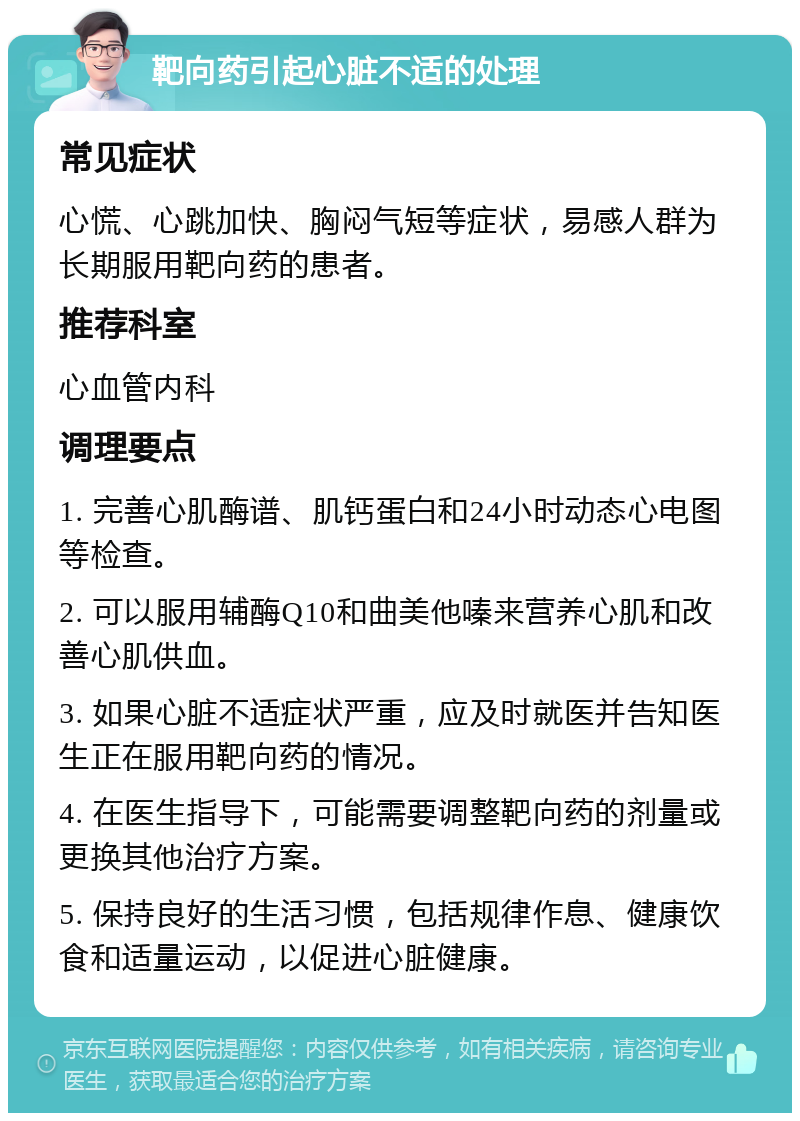 靶向药引起心脏不适的处理 常见症状 心慌、心跳加快、胸闷气短等症状，易感人群为长期服用靶向药的患者。 推荐科室 心血管内科 调理要点 1. 完善心肌酶谱、肌钙蛋白和24小时动态心电图等检查。 2. 可以服用辅酶Q10和曲美他嗪来营养心肌和改善心肌供血。 3. 如果心脏不适症状严重，应及时就医并告知医生正在服用靶向药的情况。 4. 在医生指导下，可能需要调整靶向药的剂量或更换其他治疗方案。 5. 保持良好的生活习惯，包括规律作息、健康饮食和适量运动，以促进心脏健康。