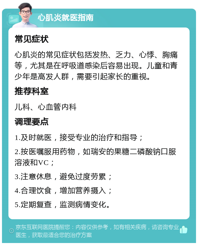 心肌炎就医指南 常见症状 心肌炎的常见症状包括发热、乏力、心悸、胸痛等，尤其是在呼吸道感染后容易出现。儿童和青少年是高发人群，需要引起家长的重视。 推荐科室 儿科、心血管内科 调理要点 1.及时就医，接受专业的治疗和指导； 2.按医嘱服用药物，如瑞安的果糖二磷酸钠口服溶液和VC； 3.注意休息，避免过度劳累； 4.合理饮食，增加营养摄入； 5.定期复查，监测病情变化。