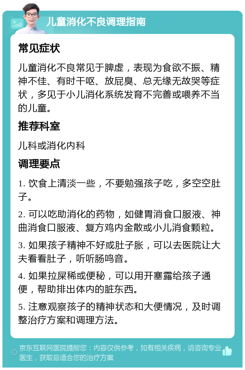 儿童消化不良调理指南 常见症状 儿童消化不良常见于脾虚，表现为食欲不振、精神不佳、有时干呕、放屁臭、总无缘无故哭等症状，多见于小儿消化系统发育不完善或喂养不当的儿童。 推荐科室 儿科或消化内科 调理要点 1. 饮食上清淡一些，不要勉强孩子吃，多空空肚子。 2. 可以吃助消化的药物，如健胃消食口服液、神曲消食口服液、复方鸡内金散或小儿消食颗粒。 3. 如果孩子精神不好或肚子胀，可以去医院让大夫看看肚子，听听肠鸣音。 4. 如果拉屎稀或便秘，可以用开塞露给孩子通便，帮助排出体内的脏东西。 5. 注意观察孩子的精神状态和大便情况，及时调整治疗方案和调理方法。