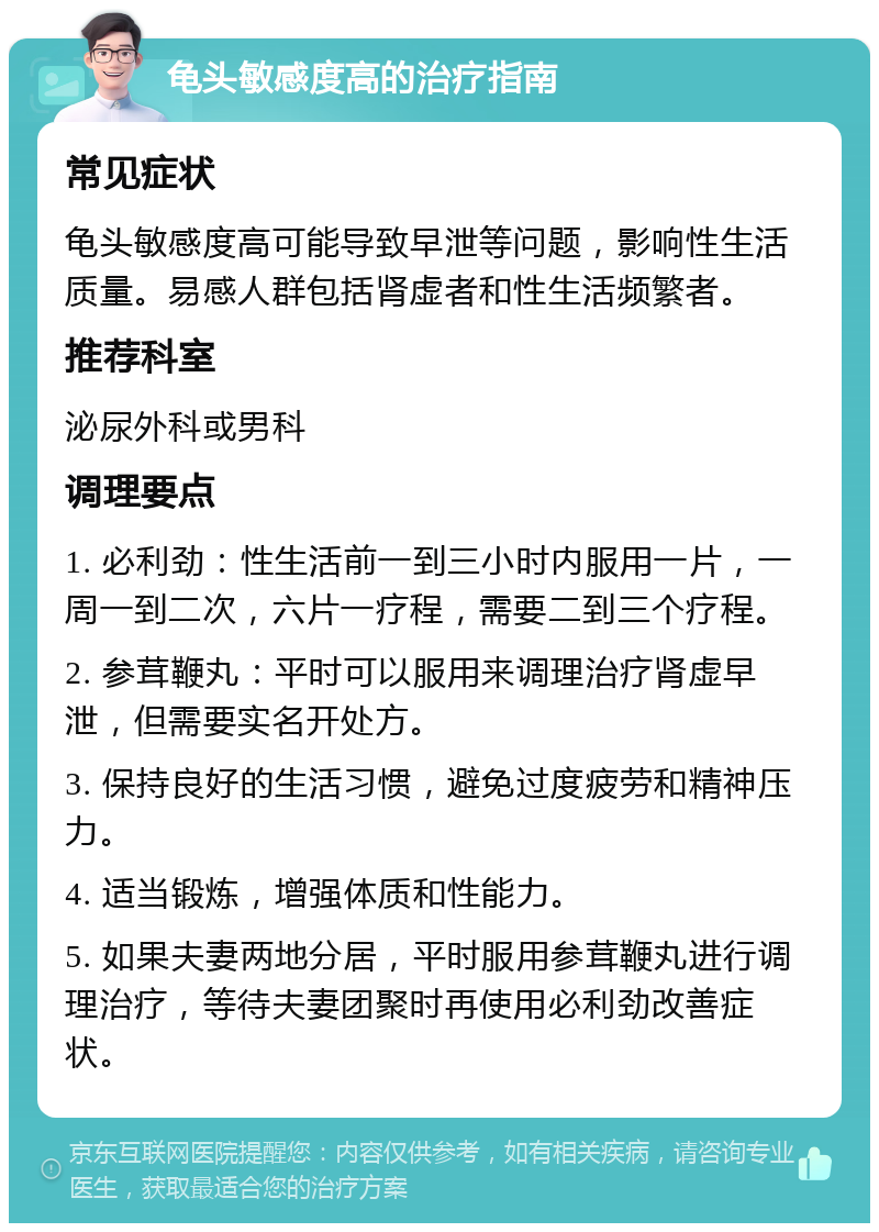 龟头敏感度高的治疗指南 常见症状 龟头敏感度高可能导致早泄等问题，影响性生活质量。易感人群包括肾虚者和性生活频繁者。 推荐科室 泌尿外科或男科 调理要点 1. 必利劲：性生活前一到三小时内服用一片，一周一到二次，六片一疗程，需要二到三个疗程。 2. 参茸鞭丸：平时可以服用来调理治疗肾虚早泄，但需要实名开处方。 3. 保持良好的生活习惯，避免过度疲劳和精神压力。 4. 适当锻炼，增强体质和性能力。 5. 如果夫妻两地分居，平时服用参茸鞭丸进行调理治疗，等待夫妻团聚时再使用必利劲改善症状。