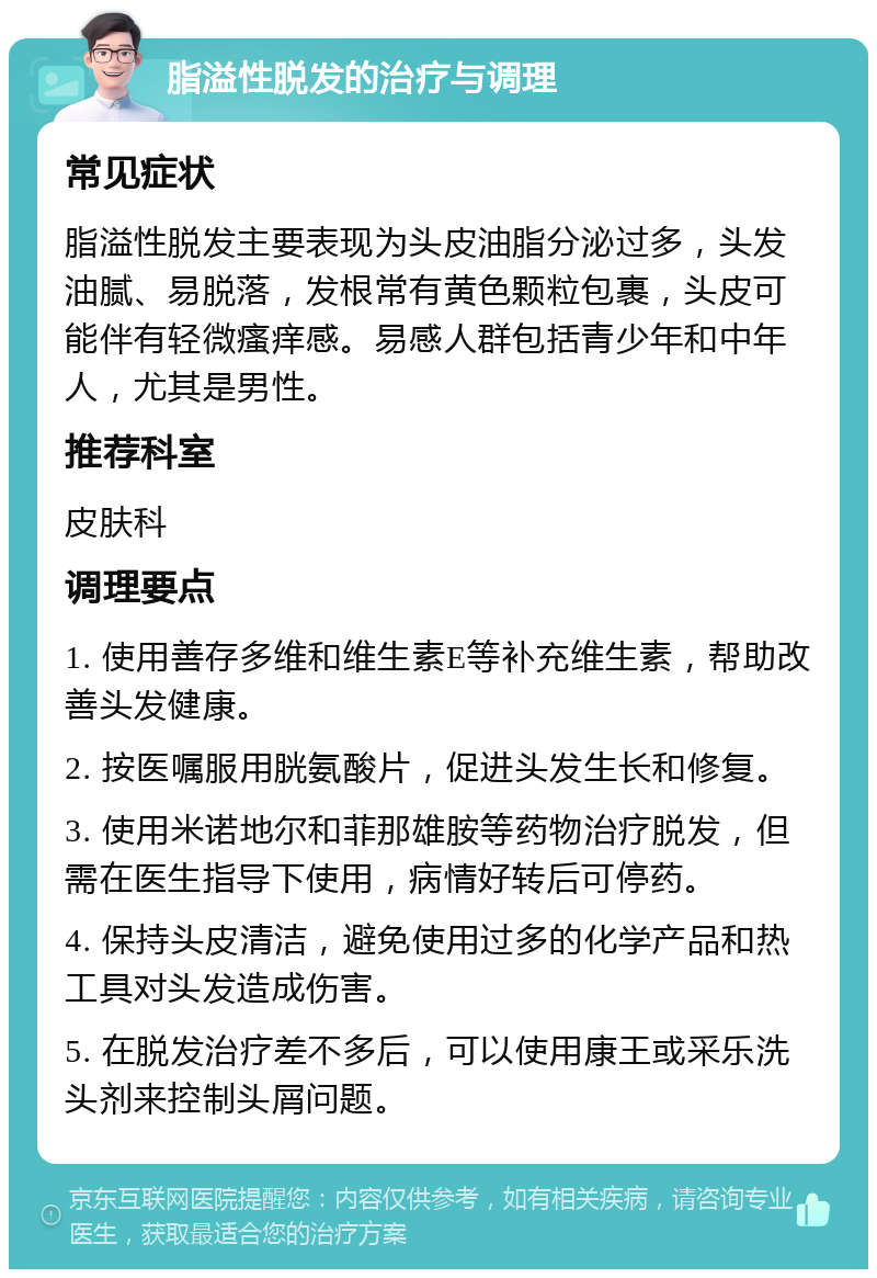 脂溢性脱发的治疗与调理 常见症状 脂溢性脱发主要表现为头皮油脂分泌过多，头发油腻、易脱落，发根常有黄色颗粒包裹，头皮可能伴有轻微瘙痒感。易感人群包括青少年和中年人，尤其是男性。 推荐科室 皮肤科 调理要点 1. 使用善存多维和维生素E等补充维生素，帮助改善头发健康。 2. 按医嘱服用胱氨酸片，促进头发生长和修复。 3. 使用米诺地尔和菲那雄胺等药物治疗脱发，但需在医生指导下使用，病情好转后可停药。 4. 保持头皮清洁，避免使用过多的化学产品和热工具对头发造成伤害。 5. 在脱发治疗差不多后，可以使用康王或采乐洗头剂来控制头屑问题。