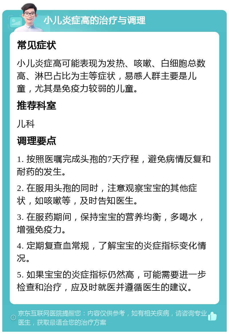 小儿炎症高的治疗与调理 常见症状 小儿炎症高可能表现为发热、咳嗽、白细胞总数高、淋巴占比为主等症状，易感人群主要是儿童，尤其是免疫力较弱的儿童。 推荐科室 儿科 调理要点 1. 按照医嘱完成头孢的7天疗程，避免病情反复和耐药的发生。 2. 在服用头孢的同时，注意观察宝宝的其他症状，如咳嗽等，及时告知医生。 3. 在服药期间，保持宝宝的营养均衡，多喝水，增强免疫力。 4. 定期复查血常规，了解宝宝的炎症指标变化情况。 5. 如果宝宝的炎症指标仍然高，可能需要进一步检查和治疗，应及时就医并遵循医生的建议。