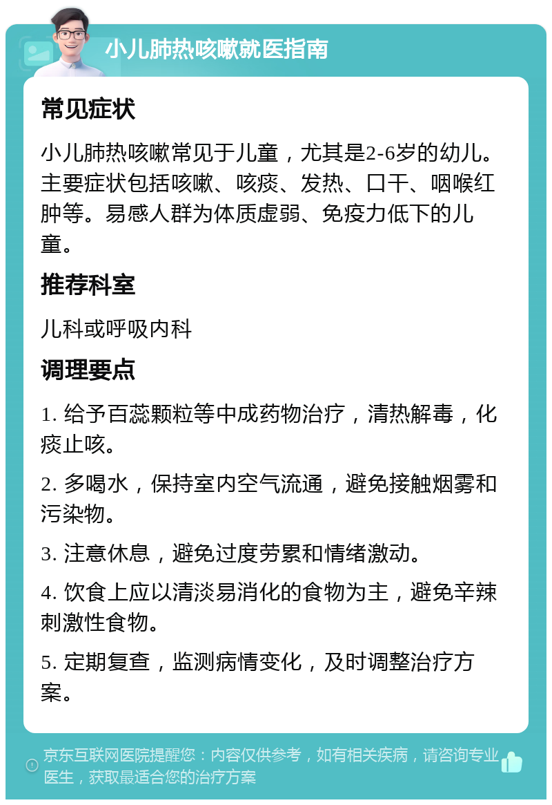 小儿肺热咳嗽就医指南 常见症状 小儿肺热咳嗽常见于儿童，尤其是2-6岁的幼儿。主要症状包括咳嗽、咳痰、发热、口干、咽喉红肿等。易感人群为体质虚弱、免疫力低下的儿童。 推荐科室 儿科或呼吸内科 调理要点 1. 给予百蕊颗粒等中成药物治疗，清热解毒，化痰止咳。 2. 多喝水，保持室内空气流通，避免接触烟雾和污染物。 3. 注意休息，避免过度劳累和情绪激动。 4. 饮食上应以清淡易消化的食物为主，避免辛辣刺激性食物。 5. 定期复查，监测病情变化，及时调整治疗方案。