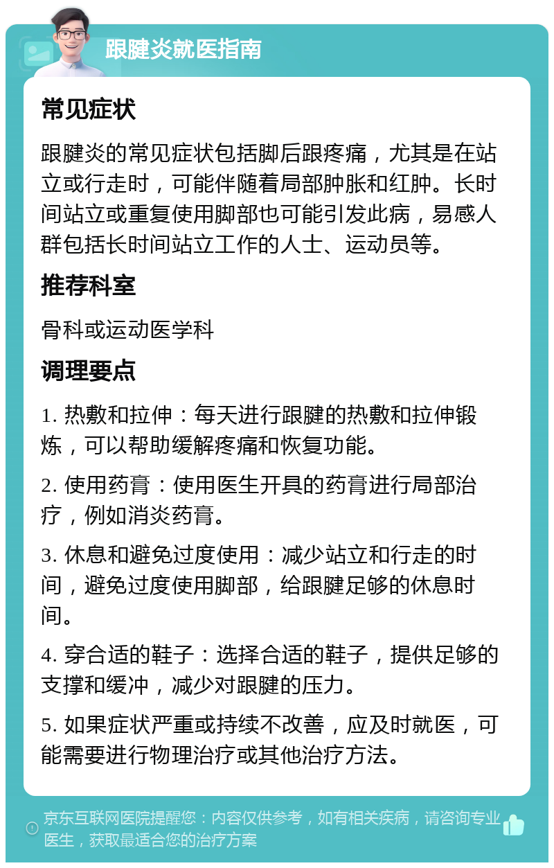 跟腱炎就医指南 常见症状 跟腱炎的常见症状包括脚后跟疼痛，尤其是在站立或行走时，可能伴随着局部肿胀和红肿。长时间站立或重复使用脚部也可能引发此病，易感人群包括长时间站立工作的人士、运动员等。 推荐科室 骨科或运动医学科 调理要点 1. 热敷和拉伸：每天进行跟腱的热敷和拉伸锻炼，可以帮助缓解疼痛和恢复功能。 2. 使用药膏：使用医生开具的药膏进行局部治疗，例如消炎药膏。 3. 休息和避免过度使用：减少站立和行走的时间，避免过度使用脚部，给跟腱足够的休息时间。 4. 穿合适的鞋子：选择合适的鞋子，提供足够的支撑和缓冲，减少对跟腱的压力。 5. 如果症状严重或持续不改善，应及时就医，可能需要进行物理治疗或其他治疗方法。