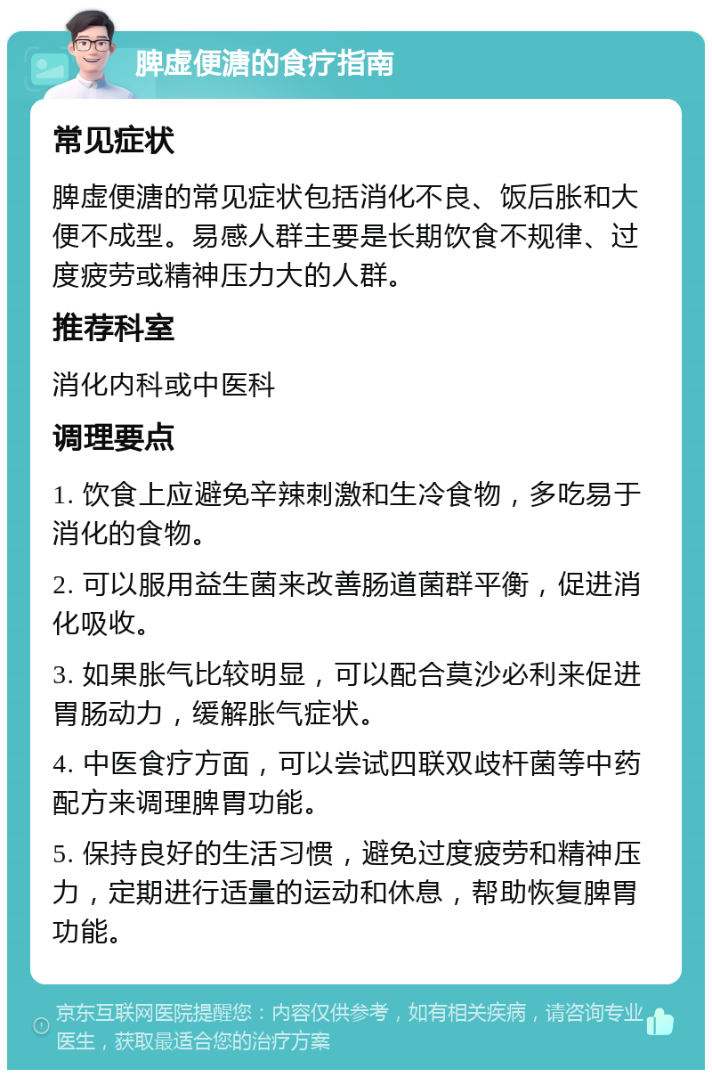 脾虚便溏的食疗指南 常见症状 脾虚便溏的常见症状包括消化不良、饭后胀和大便不成型。易感人群主要是长期饮食不规律、过度疲劳或精神压力大的人群。 推荐科室 消化内科或中医科 调理要点 1. 饮食上应避免辛辣刺激和生冷食物，多吃易于消化的食物。 2. 可以服用益生菌来改善肠道菌群平衡，促进消化吸收。 3. 如果胀气比较明显，可以配合莫沙必利来促进胃肠动力，缓解胀气症状。 4. 中医食疗方面，可以尝试四联双歧杆菌等中药配方来调理脾胃功能。 5. 保持良好的生活习惯，避免过度疲劳和精神压力，定期进行适量的运动和休息，帮助恢复脾胃功能。