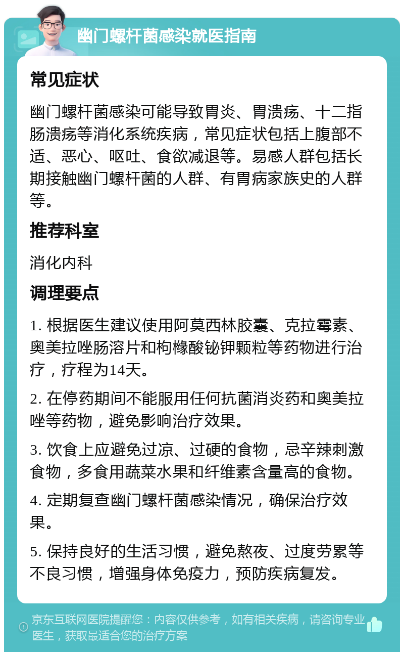 幽门螺杆菌感染就医指南 常见症状 幽门螺杆菌感染可能导致胃炎、胃溃疡、十二指肠溃疡等消化系统疾病，常见症状包括上腹部不适、恶心、呕吐、食欲减退等。易感人群包括长期接触幽门螺杆菌的人群、有胃病家族史的人群等。 推荐科室 消化内科 调理要点 1. 根据医生建议使用阿莫西林胶囊、克拉霉素、奥美拉唑肠溶片和枸橼酸铋钾颗粒等药物进行治疗，疗程为14天。 2. 在停药期间不能服用任何抗菌消炎药和奥美拉唑等药物，避免影响治疗效果。 3. 饮食上应避免过凉、过硬的食物，忌辛辣刺激食物，多食用蔬菜水果和纤维素含量高的食物。 4. 定期复查幽门螺杆菌感染情况，确保治疗效果。 5. 保持良好的生活习惯，避免熬夜、过度劳累等不良习惯，增强身体免疫力，预防疾病复发。