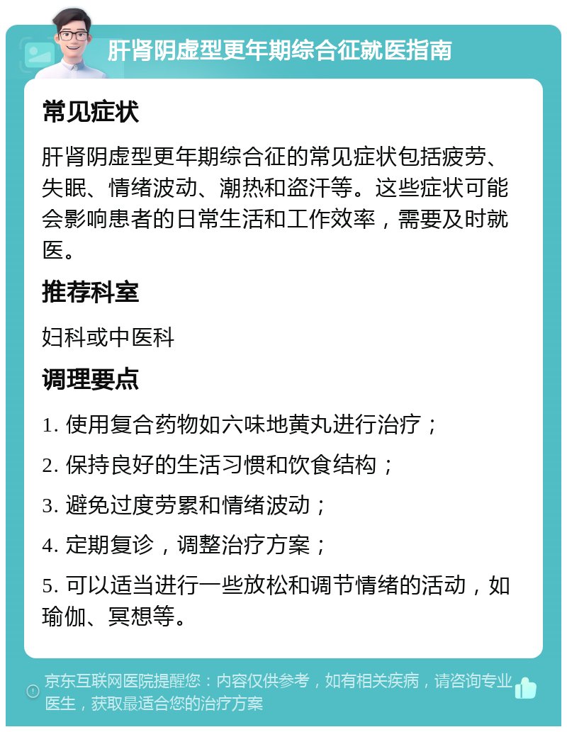 肝肾阴虚型更年期综合征就医指南 常见症状 肝肾阴虚型更年期综合征的常见症状包括疲劳、失眠、情绪波动、潮热和盗汗等。这些症状可能会影响患者的日常生活和工作效率，需要及时就医。 推荐科室 妇科或中医科 调理要点 1. 使用复合药物如六味地黄丸进行治疗； 2. 保持良好的生活习惯和饮食结构； 3. 避免过度劳累和情绪波动； 4. 定期复诊，调整治疗方案； 5. 可以适当进行一些放松和调节情绪的活动，如瑜伽、冥想等。