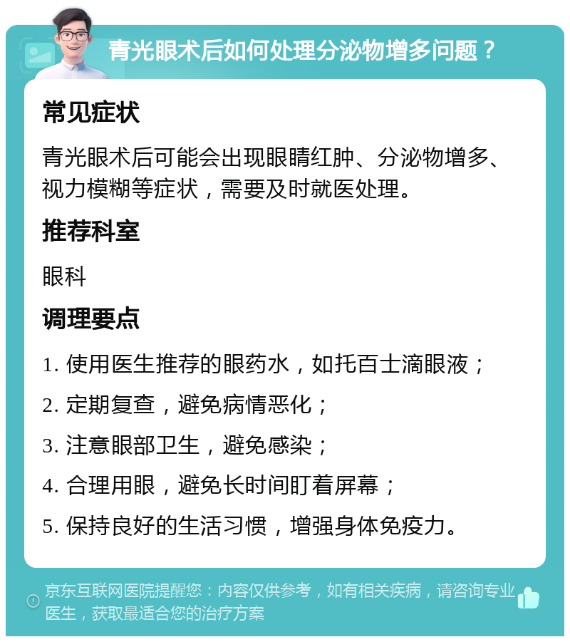 青光眼术后如何处理分泌物增多问题？ 常见症状 青光眼术后可能会出现眼睛红肿、分泌物增多、视力模糊等症状，需要及时就医处理。 推荐科室 眼科 调理要点 1. 使用医生推荐的眼药水，如托百士滴眼液； 2. 定期复查，避免病情恶化； 3. 注意眼部卫生，避免感染； 4. 合理用眼，避免长时间盯着屏幕； 5. 保持良好的生活习惯，增强身体免疫力。