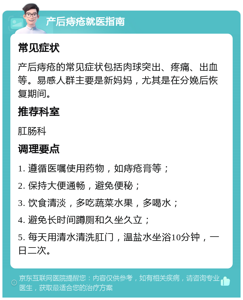 产后痔疮就医指南 常见症状 产后痔疮的常见症状包括肉球突出、疼痛、出血等。易感人群主要是新妈妈，尤其是在分娩后恢复期间。 推荐科室 肛肠科 调理要点 1. 遵循医嘱使用药物，如痔疮膏等； 2. 保持大便通畅，避免便秘； 3. 饮食清淡，多吃蔬菜水果，多喝水； 4. 避免长时间蹲厕和久坐久立； 5. 每天用清水清洗肛门，温盐水坐浴10分钟，一日二次。