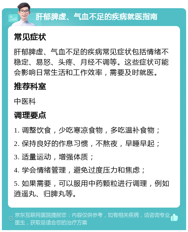 肝郁脾虚、气血不足的疾病就医指南 常见症状 肝郁脾虚、气血不足的疾病常见症状包括情绪不稳定、易怒、头疼、月经不调等。这些症状可能会影响日常生活和工作效率，需要及时就医。 推荐科室 中医科 调理要点 1. 调整饮食，少吃寒凉食物，多吃温补食物； 2. 保持良好的作息习惯，不熬夜，早睡早起； 3. 适量运动，增强体质； 4. 学会情绪管理，避免过度压力和焦虑； 5. 如果需要，可以服用中药颗粒进行调理，例如逍遥丸、归脾丸等。