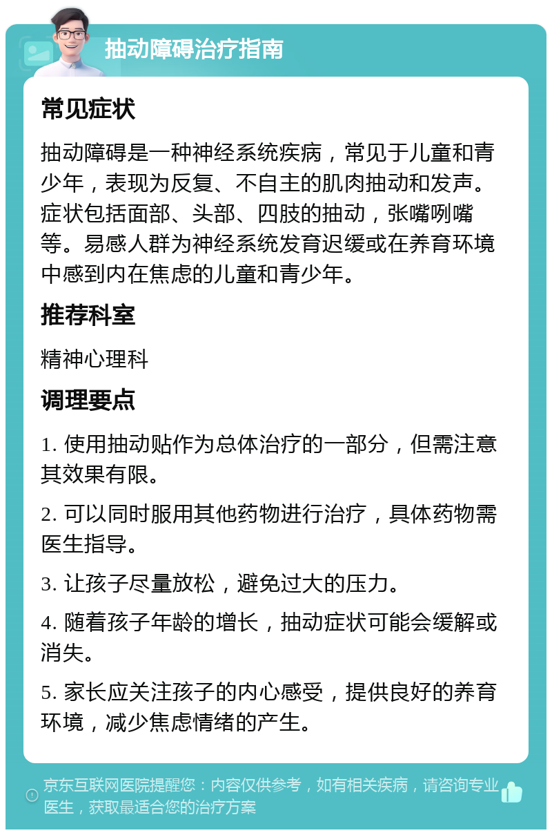 抽动障碍治疗指南 常见症状 抽动障碍是一种神经系统疾病，常见于儿童和青少年，表现为反复、不自主的肌肉抽动和发声。症状包括面部、头部、四肢的抽动，张嘴咧嘴等。易感人群为神经系统发育迟缓或在养育环境中感到内在焦虑的儿童和青少年。 推荐科室 精神心理科 调理要点 1. 使用抽动贴作为总体治疗的一部分，但需注意其效果有限。 2. 可以同时服用其他药物进行治疗，具体药物需医生指导。 3. 让孩子尽量放松，避免过大的压力。 4. 随着孩子年龄的增长，抽动症状可能会缓解或消失。 5. 家长应关注孩子的内心感受，提供良好的养育环境，减少焦虑情绪的产生。