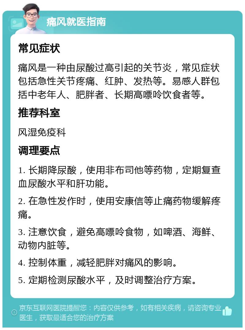 痛风就医指南 常见症状 痛风是一种由尿酸过高引起的关节炎，常见症状包括急性关节疼痛、红肿、发热等。易感人群包括中老年人、肥胖者、长期高嘌呤饮食者等。 推荐科室 风湿免疫科 调理要点 1. 长期降尿酸，使用非布司他等药物，定期复查血尿酸水平和肝功能。 2. 在急性发作时，使用安康信等止痛药物缓解疼痛。 3. 注意饮食，避免高嘌呤食物，如啤酒、海鲜、动物内脏等。 4. 控制体重，减轻肥胖对痛风的影响。 5. 定期检测尿酸水平，及时调整治疗方案。