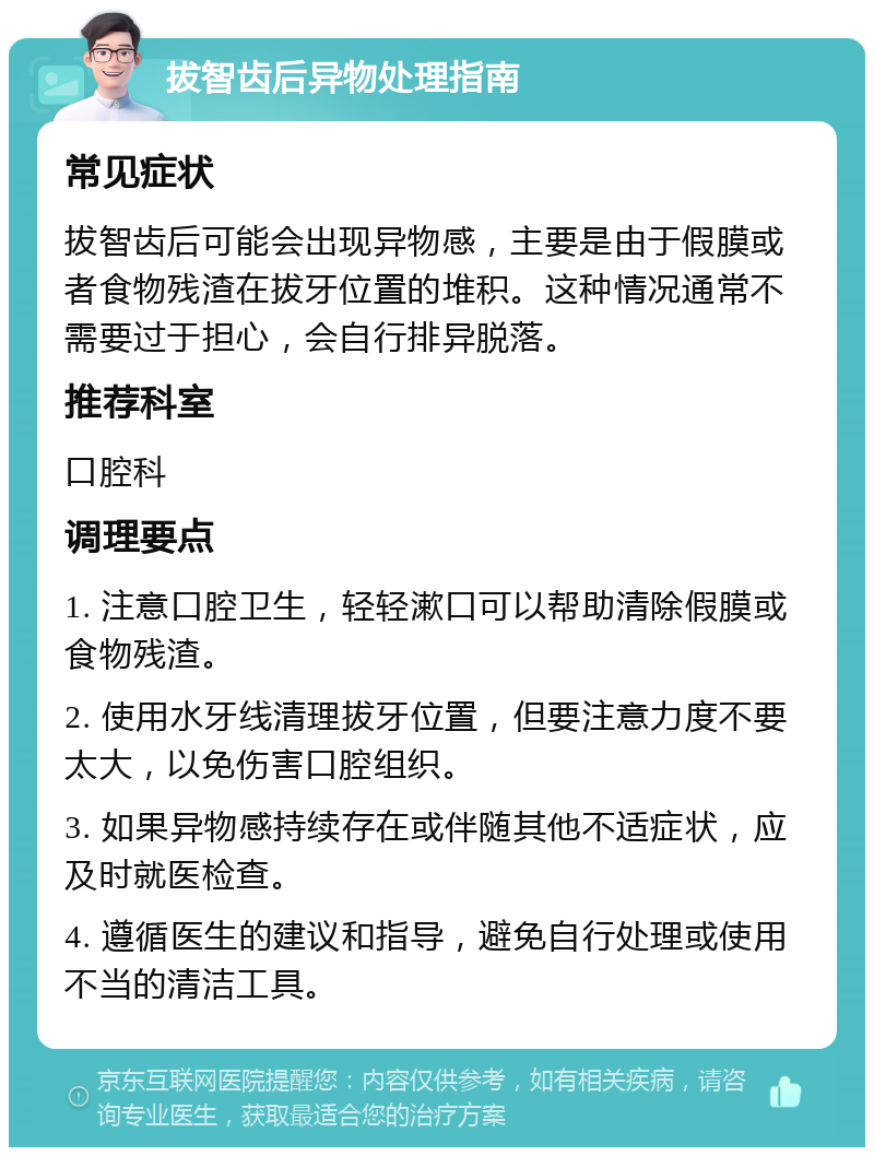 拔智齿后异物处理指南 常见症状 拔智齿后可能会出现异物感，主要是由于假膜或者食物残渣在拔牙位置的堆积。这种情况通常不需要过于担心，会自行排异脱落。 推荐科室 口腔科 调理要点 1. 注意口腔卫生，轻轻漱口可以帮助清除假膜或食物残渣。 2. 使用水牙线清理拔牙位置，但要注意力度不要太大，以免伤害口腔组织。 3. 如果异物感持续存在或伴随其他不适症状，应及时就医检查。 4. 遵循医生的建议和指导，避免自行处理或使用不当的清洁工具。