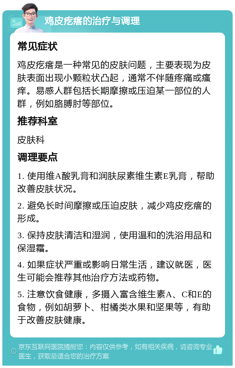 鸡皮疙瘩的治疗与调理 常见症状 鸡皮疙瘩是一种常见的皮肤问题，主要表现为皮肤表面出现小颗粒状凸起，通常不伴随疼痛或瘙痒。易感人群包括长期摩擦或压迫某一部位的人群，例如胳膊肘等部位。 推荐科室 皮肤科 调理要点 1. 使用维A酸乳膏和润肤尿素维生素E乳膏，帮助改善皮肤状况。 2. 避免长时间摩擦或压迫皮肤，减少鸡皮疙瘩的形成。 3. 保持皮肤清洁和湿润，使用温和的洗浴用品和保湿霜。 4. 如果症状严重或影响日常生活，建议就医，医生可能会推荐其他治疗方法或药物。 5. 注意饮食健康，多摄入富含维生素A、C和E的食物，例如胡萝卜、柑橘类水果和坚果等，有助于改善皮肤健康。