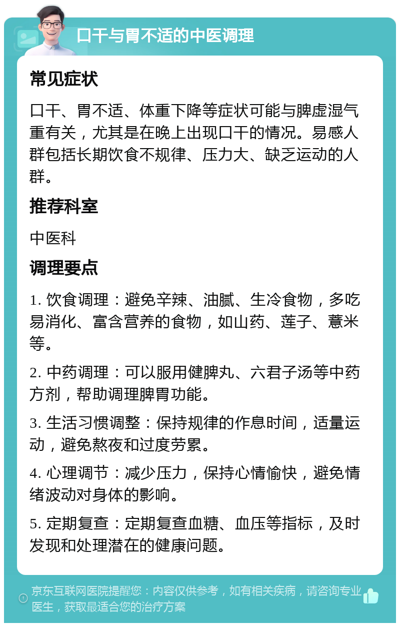 口干与胃不适的中医调理 常见症状 口干、胃不适、体重下降等症状可能与脾虚湿气重有关，尤其是在晚上出现口干的情况。易感人群包括长期饮食不规律、压力大、缺乏运动的人群。 推荐科室 中医科 调理要点 1. 饮食调理：避免辛辣、油腻、生冷食物，多吃易消化、富含营养的食物，如山药、莲子、薏米等。 2. 中药调理：可以服用健脾丸、六君子汤等中药方剂，帮助调理脾胃功能。 3. 生活习惯调整：保持规律的作息时间，适量运动，避免熬夜和过度劳累。 4. 心理调节：减少压力，保持心情愉快，避免情绪波动对身体的影响。 5. 定期复查：定期复查血糖、血压等指标，及时发现和处理潜在的健康问题。