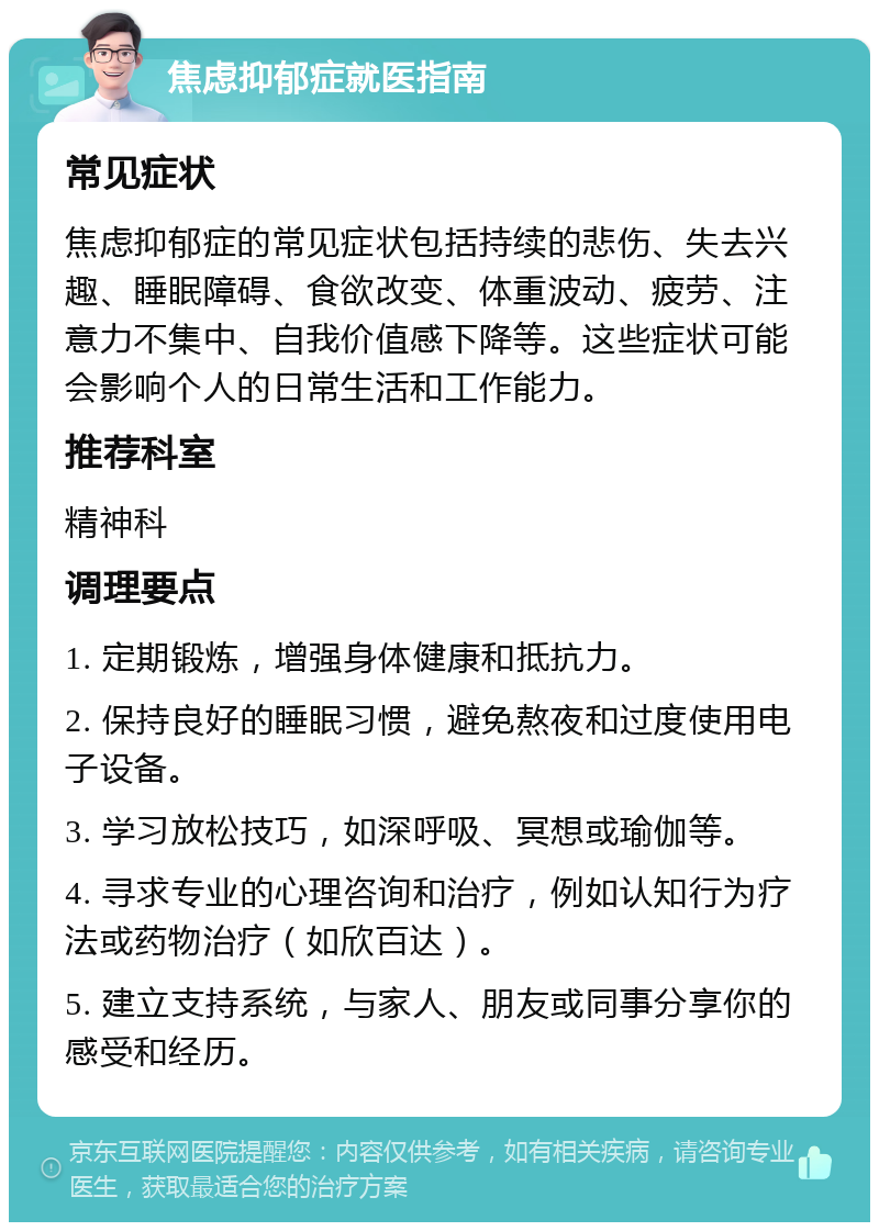 焦虑抑郁症就医指南 常见症状 焦虑抑郁症的常见症状包括持续的悲伤、失去兴趣、睡眠障碍、食欲改变、体重波动、疲劳、注意力不集中、自我价值感下降等。这些症状可能会影响个人的日常生活和工作能力。 推荐科室 精神科 调理要点 1. 定期锻炼，增强身体健康和抵抗力。 2. 保持良好的睡眠习惯，避免熬夜和过度使用电子设备。 3. 学习放松技巧，如深呼吸、冥想或瑜伽等。 4. 寻求专业的心理咨询和治疗，例如认知行为疗法或药物治疗（如欣百达）。 5. 建立支持系统，与家人、朋友或同事分享你的感受和经历。