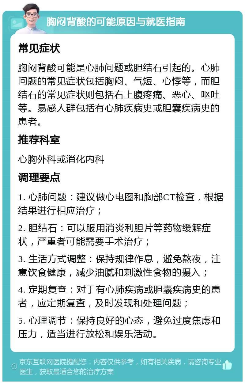 胸闷背酸的可能原因与就医指南 常见症状 胸闷背酸可能是心肺问题或胆结石引起的。心肺问题的常见症状包括胸闷、气短、心悸等，而胆结石的常见症状则包括右上腹疼痛、恶心、呕吐等。易感人群包括有心肺疾病史或胆囊疾病史的患者。 推荐科室 心胸外科或消化内科 调理要点 1. 心肺问题：建议做心电图和胸部CT检查，根据结果进行相应治疗； 2. 胆结石：可以服用消炎利胆片等药物缓解症状，严重者可能需要手术治疗； 3. 生活方式调整：保持规律作息，避免熬夜，注意饮食健康，减少油腻和刺激性食物的摄入； 4. 定期复查：对于有心肺疾病或胆囊疾病史的患者，应定期复查，及时发现和处理问题； 5. 心理调节：保持良好的心态，避免过度焦虑和压力，适当进行放松和娱乐活动。