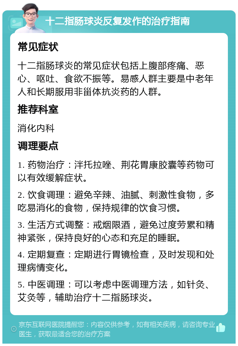 十二指肠球炎反复发作的治疗指南 常见症状 十二指肠球炎的常见症状包括上腹部疼痛、恶心、呕吐、食欲不振等。易感人群主要是中老年人和长期服用非甾体抗炎药的人群。 推荐科室 消化内科 调理要点 1. 药物治疗：泮托拉唑、荆花胃康胶囊等药物可以有效缓解症状。 2. 饮食调理：避免辛辣、油腻、刺激性食物，多吃易消化的食物，保持规律的饮食习惯。 3. 生活方式调整：戒烟限酒，避免过度劳累和精神紧张，保持良好的心态和充足的睡眠。 4. 定期复查：定期进行胃镜检查，及时发现和处理病情变化。 5. 中医调理：可以考虑中医调理方法，如针灸、艾灸等，辅助治疗十二指肠球炎。