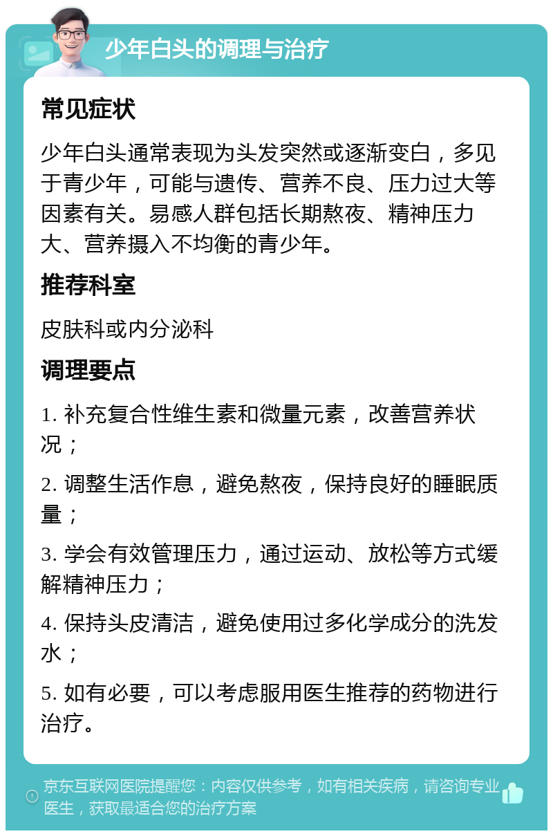 少年白头的调理与治疗 常见症状 少年白头通常表现为头发突然或逐渐变白，多见于青少年，可能与遗传、营养不良、压力过大等因素有关。易感人群包括长期熬夜、精神压力大、营养摄入不均衡的青少年。 推荐科室 皮肤科或内分泌科 调理要点 1. 补充复合性维生素和微量元素，改善营养状况； 2. 调整生活作息，避免熬夜，保持良好的睡眠质量； 3. 学会有效管理压力，通过运动、放松等方式缓解精神压力； 4. 保持头皮清洁，避免使用过多化学成分的洗发水； 5. 如有必要，可以考虑服用医生推荐的药物进行治疗。