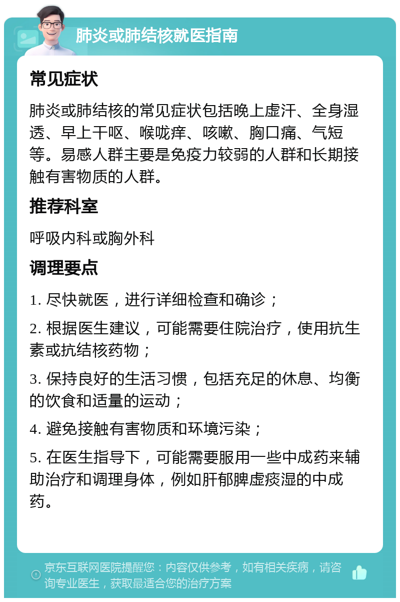 肺炎或肺结核就医指南 常见症状 肺炎或肺结核的常见症状包括晚上虚汗、全身湿透、早上干呕、喉咙痒、咳嗽、胸口痛、气短等。易感人群主要是免疫力较弱的人群和长期接触有害物质的人群。 推荐科室 呼吸内科或胸外科 调理要点 1. 尽快就医，进行详细检查和确诊； 2. 根据医生建议，可能需要住院治疗，使用抗生素或抗结核药物； 3. 保持良好的生活习惯，包括充足的休息、均衡的饮食和适量的运动； 4. 避免接触有害物质和环境污染； 5. 在医生指导下，可能需要服用一些中成药来辅助治疗和调理身体，例如肝郁脾虚痰湿的中成药。