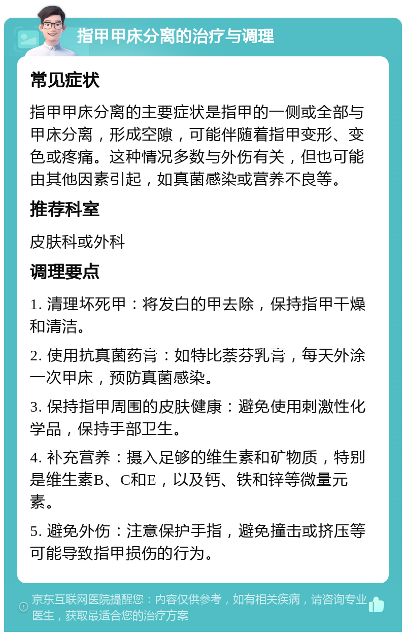 指甲甲床分离的治疗与调理 常见症状 指甲甲床分离的主要症状是指甲的一侧或全部与甲床分离，形成空隙，可能伴随着指甲变形、变色或疼痛。这种情况多数与外伤有关，但也可能由其他因素引起，如真菌感染或营养不良等。 推荐科室 皮肤科或外科 调理要点 1. 清理坏死甲：将发白的甲去除，保持指甲干燥和清洁。 2. 使用抗真菌药膏：如特比萘芬乳膏，每天外涂一次甲床，预防真菌感染。 3. 保持指甲周围的皮肤健康：避免使用刺激性化学品，保持手部卫生。 4. 补充营养：摄入足够的维生素和矿物质，特别是维生素B、C和E，以及钙、铁和锌等微量元素。 5. 避免外伤：注意保护手指，避免撞击或挤压等可能导致指甲损伤的行为。