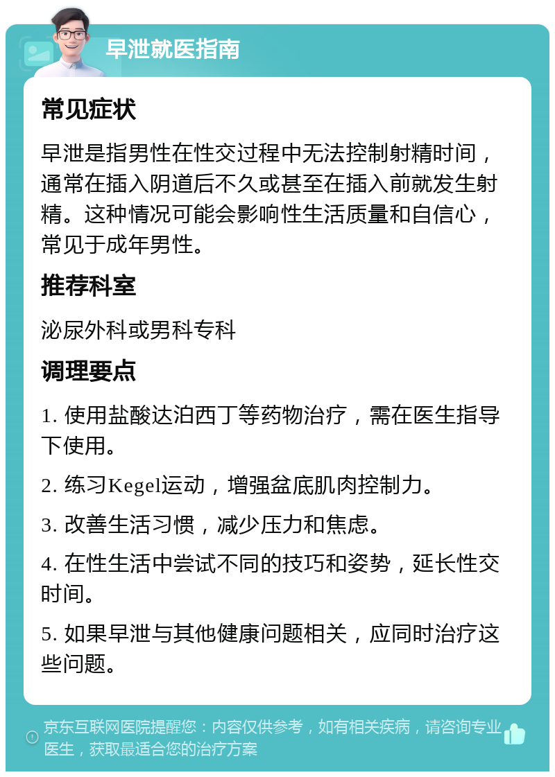 早泄就医指南 常见症状 早泄是指男性在性交过程中无法控制射精时间，通常在插入阴道后不久或甚至在插入前就发生射精。这种情况可能会影响性生活质量和自信心，常见于成年男性。 推荐科室 泌尿外科或男科专科 调理要点 1. 使用盐酸达泊西丁等药物治疗，需在医生指导下使用。 2. 练习Kegel运动，增强盆底肌肉控制力。 3. 改善生活习惯，减少压力和焦虑。 4. 在性生活中尝试不同的技巧和姿势，延长性交时间。 5. 如果早泄与其他健康问题相关，应同时治疗这些问题。