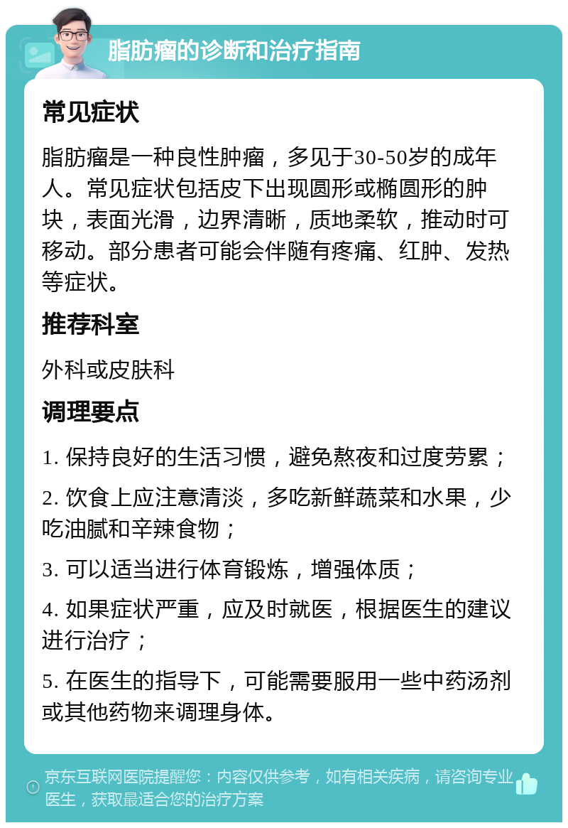 脂肪瘤的诊断和治疗指南 常见症状 脂肪瘤是一种良性肿瘤，多见于30-50岁的成年人。常见症状包括皮下出现圆形或椭圆形的肿块，表面光滑，边界清晰，质地柔软，推动时可移动。部分患者可能会伴随有疼痛、红肿、发热等症状。 推荐科室 外科或皮肤科 调理要点 1. 保持良好的生活习惯，避免熬夜和过度劳累； 2. 饮食上应注意清淡，多吃新鲜蔬菜和水果，少吃油腻和辛辣食物； 3. 可以适当进行体育锻炼，增强体质； 4. 如果症状严重，应及时就医，根据医生的建议进行治疗； 5. 在医生的指导下，可能需要服用一些中药汤剂或其他药物来调理身体。