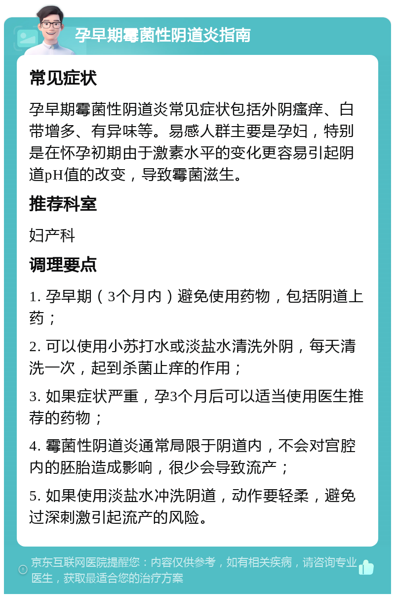 孕早期霉菌性阴道炎指南 常见症状 孕早期霉菌性阴道炎常见症状包括外阴瘙痒、白带增多、有异味等。易感人群主要是孕妇，特别是在怀孕初期由于激素水平的变化更容易引起阴道pH值的改变，导致霉菌滋生。 推荐科室 妇产科 调理要点 1. 孕早期（3个月内）避免使用药物，包括阴道上药； 2. 可以使用小苏打水或淡盐水清洗外阴，每天清洗一次，起到杀菌止痒的作用； 3. 如果症状严重，孕3个月后可以适当使用医生推荐的药物； 4. 霉菌性阴道炎通常局限于阴道内，不会对宫腔内的胚胎造成影响，很少会导致流产； 5. 如果使用淡盐水冲洗阴道，动作要轻柔，避免过深刺激引起流产的风险。