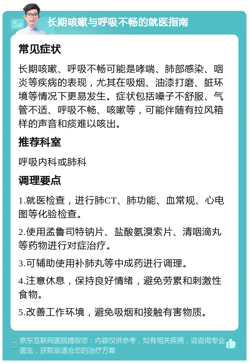 长期咳嗽与呼吸不畅的就医指南 常见症状 长期咳嗽、呼吸不畅可能是哮喘、肺部感染、咽炎等疾病的表现，尤其在吸烟、油漆打磨、脏环境等情况下更易发生。症状包括嗓子不舒服、气管不适、呼吸不畅、咳嗽等，可能伴随有拉风箱样的声音和痰难以咳出。 推荐科室 呼吸内科或肺科 调理要点 1.就医检查，进行肺CT、肺功能、血常规、心电图等化验检查。 2.使用孟鲁司特钠片、盐酸氨溴索片、清咽滴丸等药物进行对症治疗。 3.可辅助使用补肺丸等中成药进行调理。 4.注意休息，保持良好情绪，避免劳累和刺激性食物。 5.改善工作环境，避免吸烟和接触有害物质。