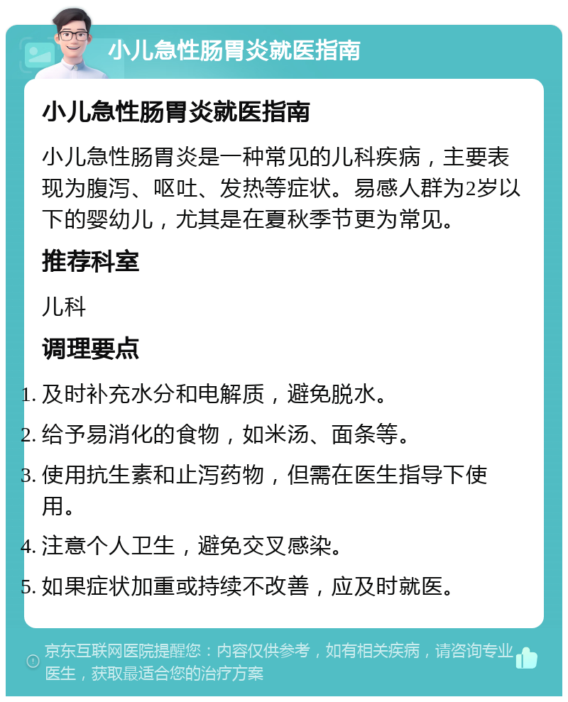 小儿急性肠胃炎就医指南 小儿急性肠胃炎就医指南 小儿急性肠胃炎是一种常见的儿科疾病，主要表现为腹泻、呕吐、发热等症状。易感人群为2岁以下的婴幼儿，尤其是在夏秋季节更为常见。 推荐科室 儿科 调理要点 及时补充水分和电解质，避免脱水。 给予易消化的食物，如米汤、面条等。 使用抗生素和止泻药物，但需在医生指导下使用。 注意个人卫生，避免交叉感染。 如果症状加重或持续不改善，应及时就医。