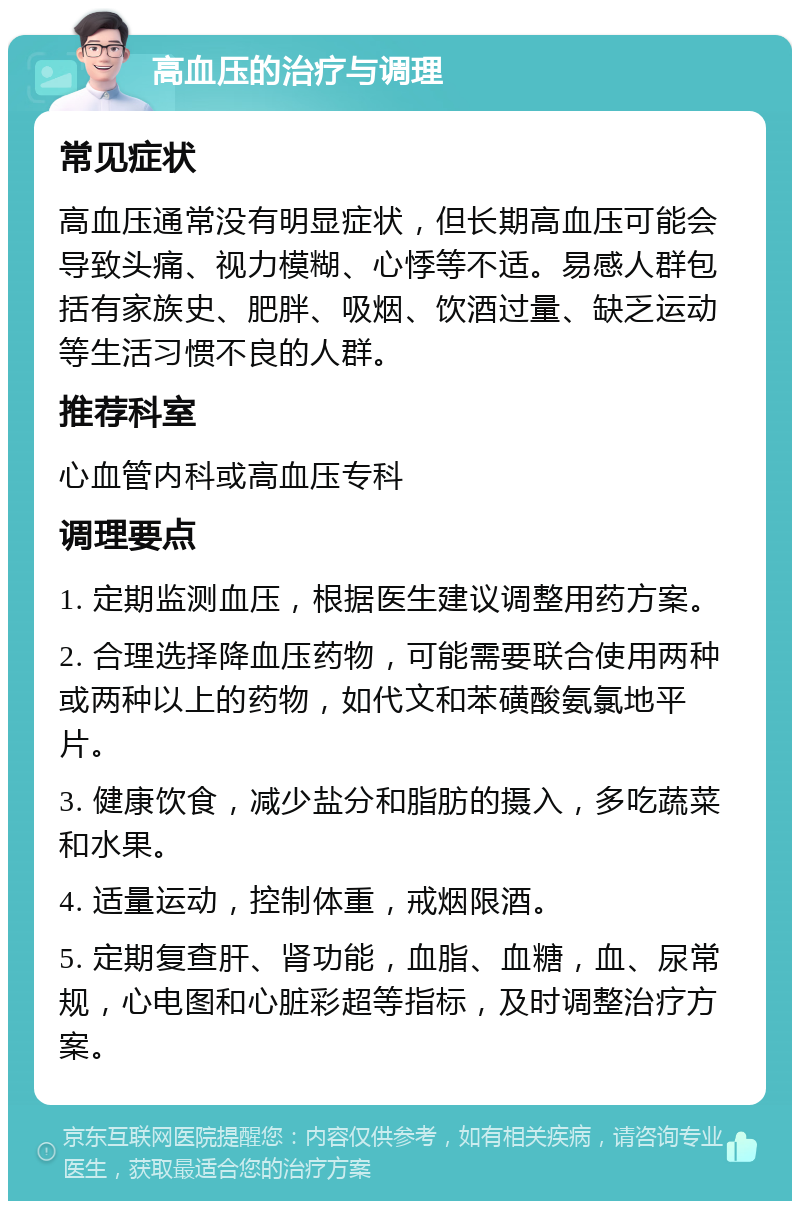 高血压的治疗与调理 常见症状 高血压通常没有明显症状，但长期高血压可能会导致头痛、视力模糊、心悸等不适。易感人群包括有家族史、肥胖、吸烟、饮酒过量、缺乏运动等生活习惯不良的人群。 推荐科室 心血管内科或高血压专科 调理要点 1. 定期监测血压，根据医生建议调整用药方案。 2. 合理选择降血压药物，可能需要联合使用两种或两种以上的药物，如代文和苯磺酸氨氯地平片。 3. 健康饮食，减少盐分和脂肪的摄入，多吃蔬菜和水果。 4. 适量运动，控制体重，戒烟限酒。 5. 定期复查肝、肾功能，血脂、血糖，血、尿常规，心电图和心脏彩超等指标，及时调整治疗方案。