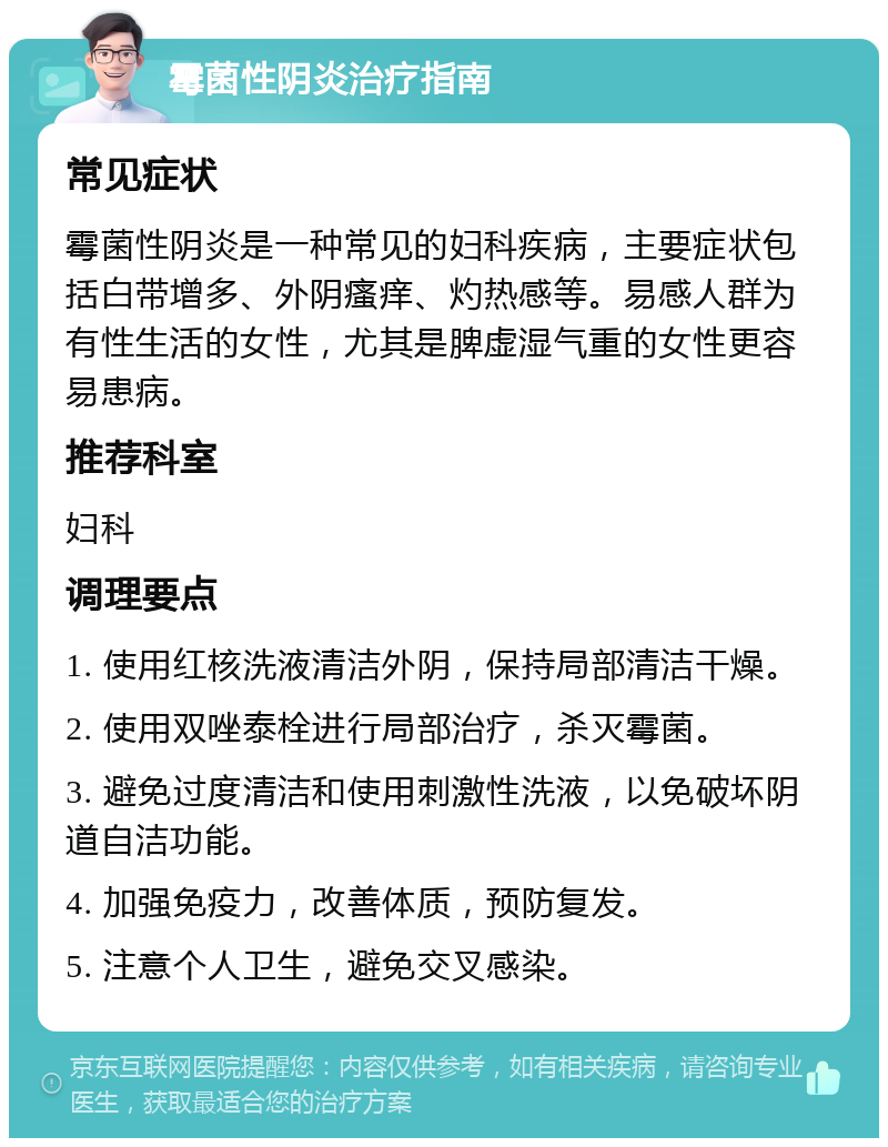 霉菌性阴炎治疗指南 常见症状 霉菌性阴炎是一种常见的妇科疾病，主要症状包括白带增多、外阴瘙痒、灼热感等。易感人群为有性生活的女性，尤其是脾虚湿气重的女性更容易患病。 推荐科室 妇科 调理要点 1. 使用红核洗液清洁外阴，保持局部清洁干燥。 2. 使用双唑泰栓进行局部治疗，杀灭霉菌。 3. 避免过度清洁和使用刺激性洗液，以免破坏阴道自洁功能。 4. 加强免疫力，改善体质，预防复发。 5. 注意个人卫生，避免交叉感染。