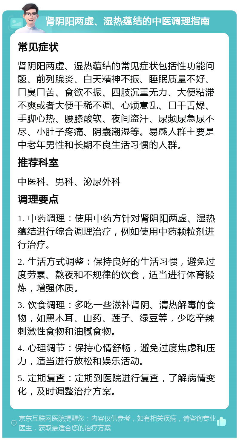 肾阴阳两虚、湿热蕴结的中医调理指南 常见症状 肾阴阳两虚、湿热蕴结的常见症状包括性功能问题、前列腺炎、白天精神不振、睡眠质量不好、口臭口苦、食欲不振、四肢沉重无力、大便粘滞不爽或者大便干稀不调、心烦意乱、口干舌燥、手脚心热、腰膝酸软、夜间盗汗、尿频尿急尿不尽、小肚子疼痛、阴囊潮湿等。易感人群主要是中老年男性和长期不良生活习惯的人群。 推荐科室 中医科、男科、泌尿外科 调理要点 1. 中药调理：使用中药方针对肾阴阳两虚、湿热蕴结进行综合调理治疗，例如使用中药颗粒剂进行治疗。 2. 生活方式调整：保持良好的生活习惯，避免过度劳累、熬夜和不规律的饮食，适当进行体育锻炼，增强体质。 3. 饮食调理：多吃一些滋补肾阴、清热解毒的食物，如黑木耳、山药、莲子、绿豆等，少吃辛辣刺激性食物和油腻食物。 4. 心理调节：保持心情舒畅，避免过度焦虑和压力，适当进行放松和娱乐活动。 5. 定期复查：定期到医院进行复查，了解病情变化，及时调整治疗方案。