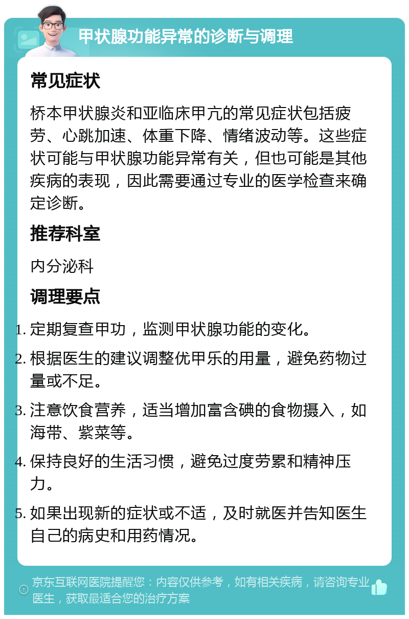 甲状腺功能异常的诊断与调理 常见症状 桥本甲状腺炎和亚临床甲亢的常见症状包括疲劳、心跳加速、体重下降、情绪波动等。这些症状可能与甲状腺功能异常有关，但也可能是其他疾病的表现，因此需要通过专业的医学检查来确定诊断。 推荐科室 内分泌科 调理要点 定期复查甲功，监测甲状腺功能的变化。 根据医生的建议调整优甲乐的用量，避免药物过量或不足。 注意饮食营养，适当增加富含碘的食物摄入，如海带、紫菜等。 保持良好的生活习惯，避免过度劳累和精神压力。 如果出现新的症状或不适，及时就医并告知医生自己的病史和用药情况。