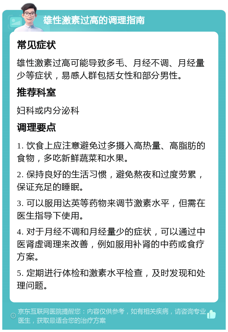 雄性激素过高的调理指南 常见症状 雄性激素过高可能导致多毛、月经不调、月经量少等症状，易感人群包括女性和部分男性。 推荐科室 妇科或内分泌科 调理要点 1. 饮食上应注意避免过多摄入高热量、高脂肪的食物，多吃新鲜蔬菜和水果。 2. 保持良好的生活习惯，避免熬夜和过度劳累，保证充足的睡眠。 3. 可以服用达英等药物来调节激素水平，但需在医生指导下使用。 4. 对于月经不调和月经量少的症状，可以通过中医肾虚调理来改善，例如服用补肾的中药或食疗方案。 5. 定期进行体检和激素水平检查，及时发现和处理问题。